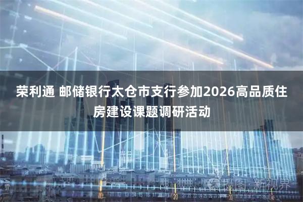 荣利通 邮储银行太仓市支行参加2026高品质住房建设课题调研活动