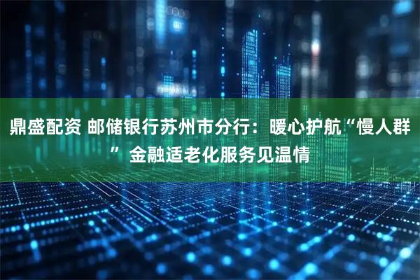 鼎盛配资 邮储银行苏州市分行：暖心护航“慢人群” 金融适老化服务见温情