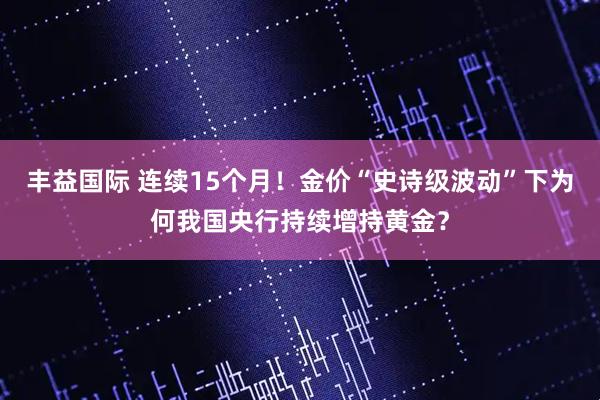 丰益国际 连续15个月！金价“史诗级波动”下为何我国央行持续增持黄金？