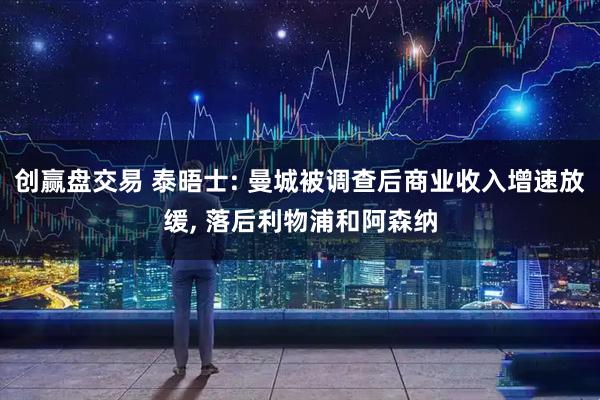 创赢盘交易 泰晤士: 曼城被调查后商业收入增速放缓, 落后利物浦和阿森纳
