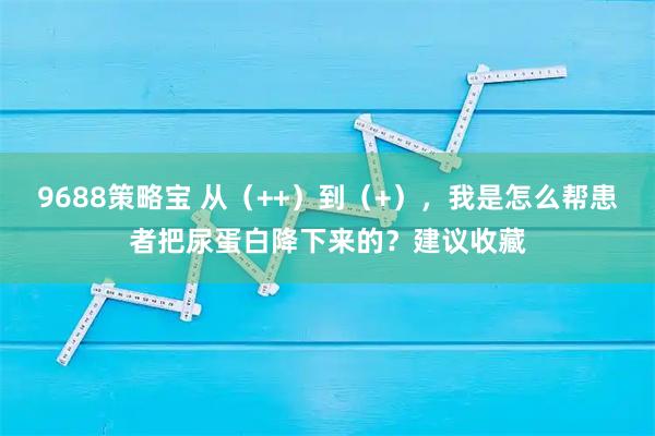 9688策略宝 从（++）到（+），我是怎么帮患者把尿蛋白降下来的？建议收藏