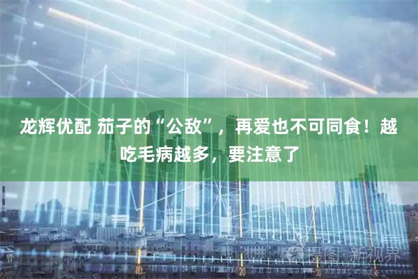 龙辉优配 茄子的“公敌”，再爱也不可同食！越吃毛病越多，要注意了