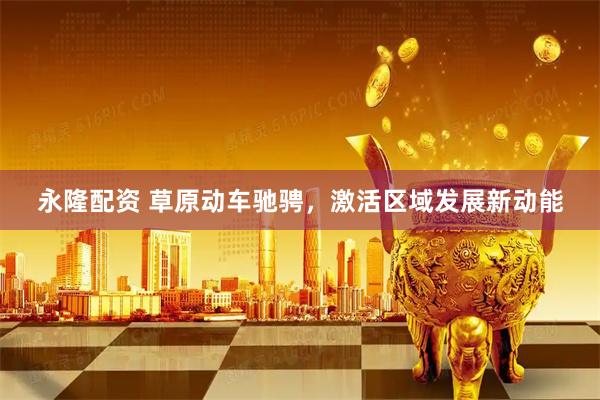永隆配资 草原动车驰骋，激活区域发展新动能