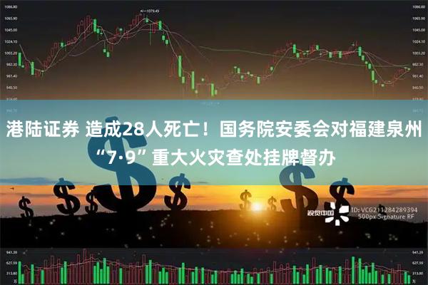港陆证券 造成28人死亡！国务院安委会对福建泉州“7·9”重大火灾查处挂牌督办