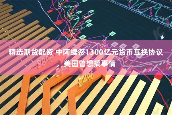 精选期货配资 中阿续签1300亿元货币互换协议，美国曾想搞事情