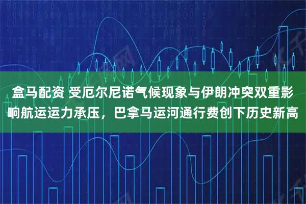 盒马配资 受厄尔尼诺气候现象与伊朗冲突双重影响航运运力承压，巴拿马运河通行费创下历史新高