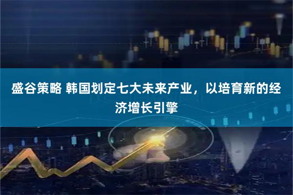 盛谷策略 韩国划定七大未来产业，以培育新的经济增长引擎